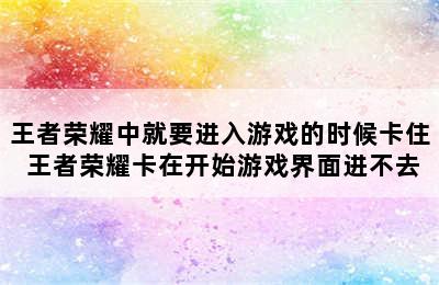 王者荣耀中就要进入游戏的时候卡住 王者荣耀卡在开始游戏界面进不去